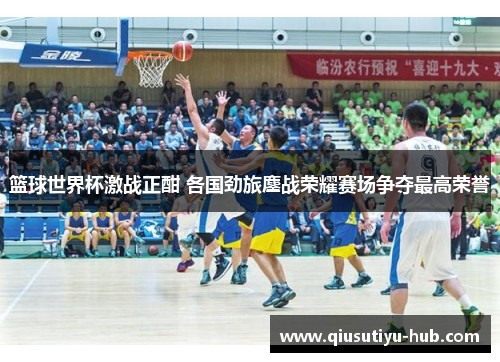 篮球世界杯激战正酣 各国劲旅鏖战荣耀赛场争夺最高荣誉